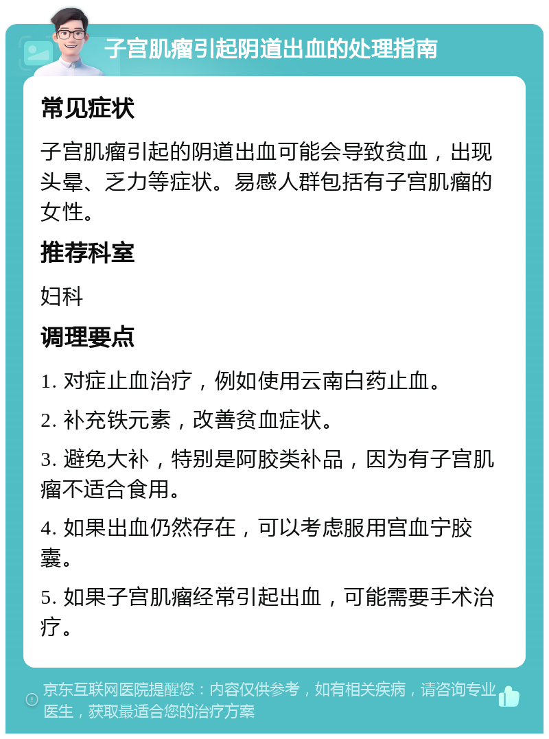 子宫肌瘤引起阴道出血的处理指南 常见症状 子宫肌瘤引起的阴道出血可能会导致贫血，出现头晕、乏力等症状。易感人群包括有子宫肌瘤的女性。 推荐科室 妇科 调理要点 1. 对症止血治疗，例如使用云南白药止血。 2. 补充铁元素，改善贫血症状。 3. 避免大补，特别是阿胶类补品，因为有子宫肌瘤不适合食用。 4. 如果出血仍然存在，可以考虑服用宫血宁胶囊。 5. 如果子宫肌瘤经常引起出血，可能需要手术治疗。