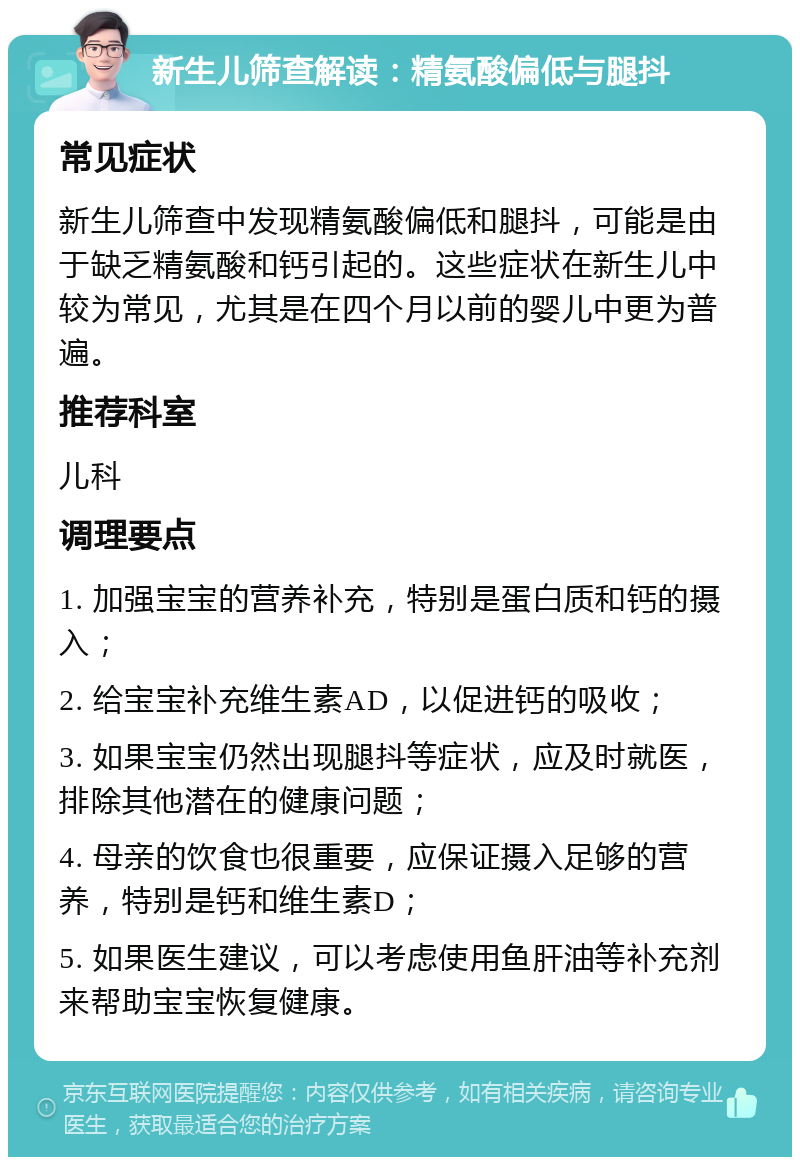 新生儿筛查解读：精氨酸偏低与腿抖 常见症状 新生儿筛查中发现精氨酸偏低和腿抖，可能是由于缺乏精氨酸和钙引起的。这些症状在新生儿中较为常见，尤其是在四个月以前的婴儿中更为普遍。 推荐科室 儿科 调理要点 1. 加强宝宝的营养补充，特别是蛋白质和钙的摄入； 2. 给宝宝补充维生素AD，以促进钙的吸收； 3. 如果宝宝仍然出现腿抖等症状，应及时就医，排除其他潜在的健康问题； 4. 母亲的饮食也很重要，应保证摄入足够的营养，特别是钙和维生素D； 5. 如果医生建议，可以考虑使用鱼肝油等补充剂来帮助宝宝恢复健康。