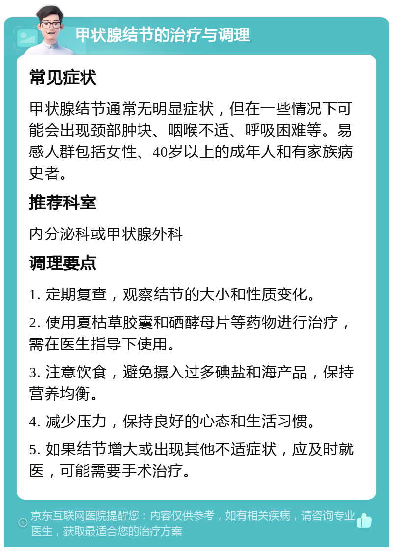 甲状腺结节的治疗与调理 常见症状 甲状腺结节通常无明显症状，但在一些情况下可能会出现颈部肿块、咽喉不适、呼吸困难等。易感人群包括女性、40岁以上的成年人和有家族病史者。 推荐科室 内分泌科或甲状腺外科 调理要点 1. 定期复查，观察结节的大小和性质变化。 2. 使用夏枯草胶囊和硒酵母片等药物进行治疗，需在医生指导下使用。 3. 注意饮食，避免摄入过多碘盐和海产品，保持营养均衡。 4. 减少压力，保持良好的心态和生活习惯。 5. 如果结节增大或出现其他不适症状，应及时就医，可能需要手术治疗。