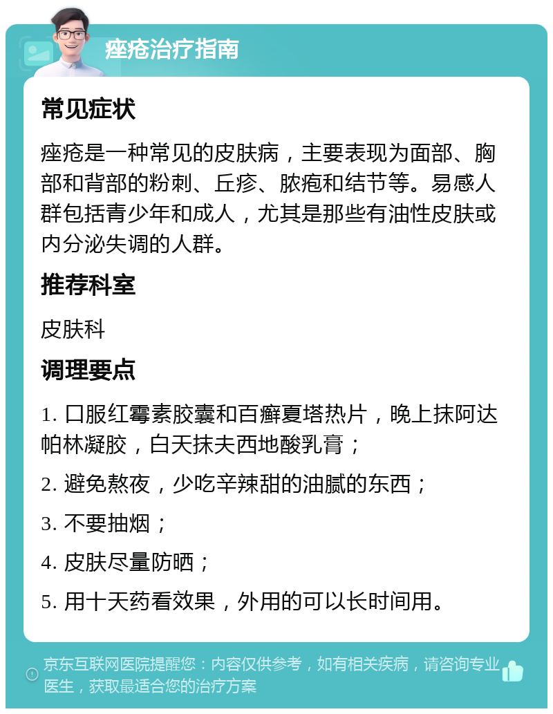 痤疮治疗指南 常见症状 痤疮是一种常见的皮肤病，主要表现为面部、胸部和背部的粉刺、丘疹、脓疱和结节等。易感人群包括青少年和成人，尤其是那些有油性皮肤或内分泌失调的人群。 推荐科室 皮肤科 调理要点 1. 口服红霉素胶囊和百癣夏塔热片，晚上抹阿达帕林凝胶，白天抹夫西地酸乳膏； 2. 避免熬夜，少吃辛辣甜的油腻的东西； 3. 不要抽烟； 4. 皮肤尽量防晒； 5. 用十天药看效果，外用的可以长时间用。