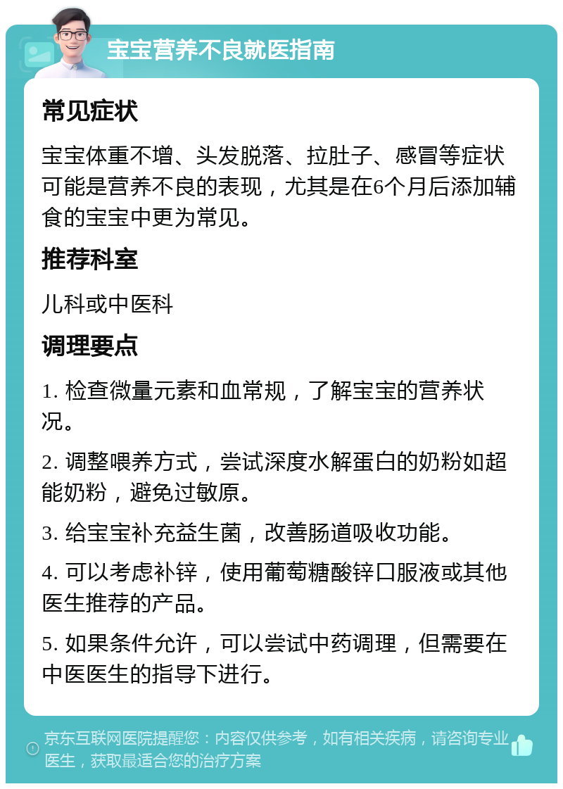 宝宝营养不良就医指南 常见症状 宝宝体重不增、头发脱落、拉肚子、感冒等症状可能是营养不良的表现，尤其是在6个月后添加辅食的宝宝中更为常见。 推荐科室 儿科或中医科 调理要点 1. 检查微量元素和血常规，了解宝宝的营养状况。 2. 调整喂养方式，尝试深度水解蛋白的奶粉如超能奶粉，避免过敏原。 3. 给宝宝补充益生菌，改善肠道吸收功能。 4. 可以考虑补锌，使用葡萄糖酸锌口服液或其他医生推荐的产品。 5. 如果条件允许，可以尝试中药调理，但需要在中医医生的指导下进行。