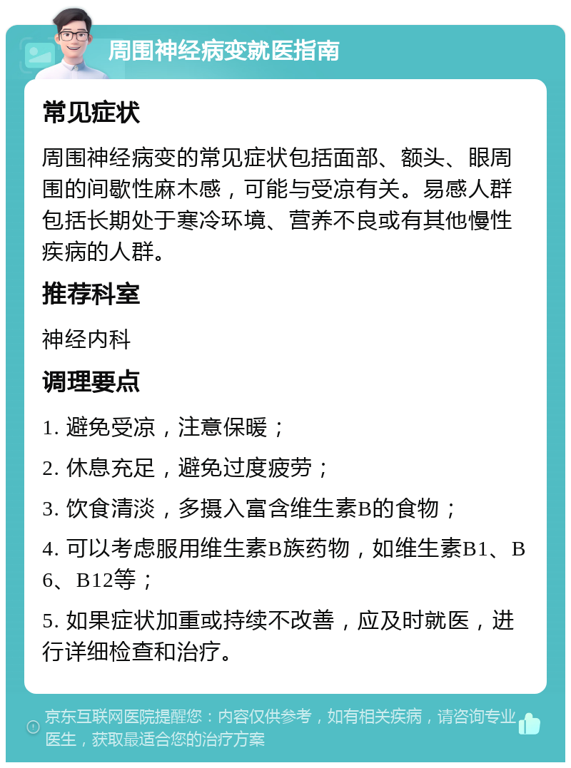 周围神经病变就医指南 常见症状 周围神经病变的常见症状包括面部、额头、眼周围的间歇性麻木感，可能与受凉有关。易感人群包括长期处于寒冷环境、营养不良或有其他慢性疾病的人群。 推荐科室 神经内科 调理要点 1. 避免受凉，注意保暖； 2. 休息充足，避免过度疲劳； 3. 饮食清淡，多摄入富含维生素B的食物； 4. 可以考虑服用维生素B族药物，如维生素B1、B6、B12等； 5. 如果症状加重或持续不改善，应及时就医，进行详细检查和治疗。