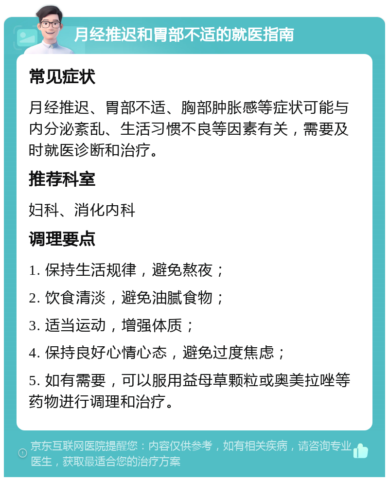 月经推迟和胃部不适的就医指南 常见症状 月经推迟、胃部不适、胸部肿胀感等症状可能与内分泌紊乱、生活习惯不良等因素有关，需要及时就医诊断和治疗。 推荐科室 妇科、消化内科 调理要点 1. 保持生活规律，避免熬夜； 2. 饮食清淡，避免油腻食物； 3. 适当运动，增强体质； 4. 保持良好心情心态，避免过度焦虑； 5. 如有需要，可以服用益母草颗粒或奥美拉唑等药物进行调理和治疗。