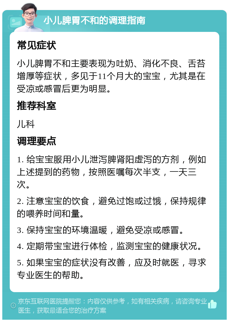 小儿脾胃不和的调理指南 常见症状 小儿脾胃不和主要表现为吐奶、消化不良、舌苔增厚等症状，多见于11个月大的宝宝，尤其是在受凉或感冒后更为明显。 推荐科室 儿科 调理要点 1. 给宝宝服用小儿泄泻脾肾阳虚泻的方剂，例如上述提到的药物，按照医嘱每次半支，一天三次。 2. 注意宝宝的饮食，避免过饱或过饿，保持规律的喂养时间和量。 3. 保持宝宝的环境温暖，避免受凉或感冒。 4. 定期带宝宝进行体检，监测宝宝的健康状况。 5. 如果宝宝的症状没有改善，应及时就医，寻求专业医生的帮助。