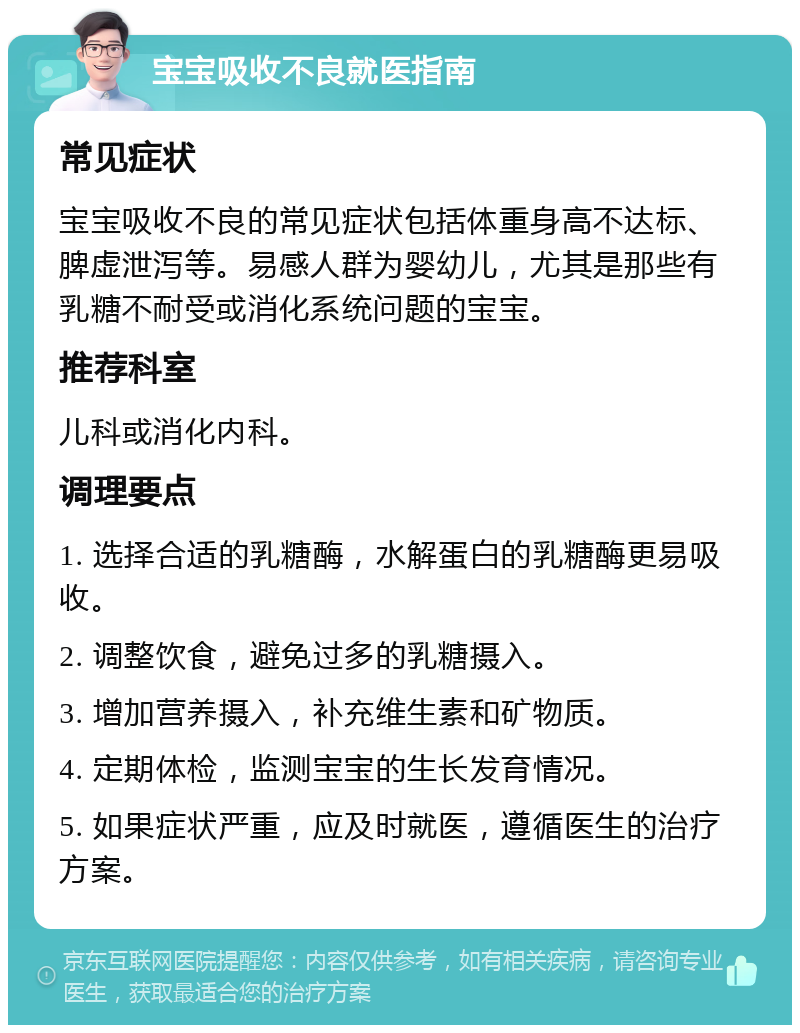 宝宝吸收不良就医指南 常见症状 宝宝吸收不良的常见症状包括体重身高不达标、脾虚泄泻等。易感人群为婴幼儿，尤其是那些有乳糖不耐受或消化系统问题的宝宝。 推荐科室 儿科或消化内科。 调理要点 1. 选择合适的乳糖酶，水解蛋白的乳糖酶更易吸收。 2. 调整饮食，避免过多的乳糖摄入。 3. 增加营养摄入，补充维生素和矿物质。 4. 定期体检，监测宝宝的生长发育情况。 5. 如果症状严重，应及时就医，遵循医生的治疗方案。