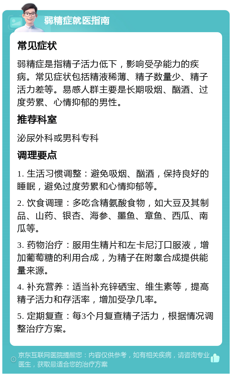 弱精症就医指南 常见症状 弱精症是指精子活力低下，影响受孕能力的疾病。常见症状包括精液稀薄、精子数量少、精子活力差等。易感人群主要是长期吸烟、酗酒、过度劳累、心情抑郁的男性。 推荐科室 泌尿外科或男科专科 调理要点 1. 生活习惯调整：避免吸烟、酗酒，保持良好的睡眠，避免过度劳累和心情抑郁等。 2. 饮食调理：多吃含精氨酸食物，如大豆及其制品、山药、银杏、海参、墨鱼、章鱼、西瓜、南瓜等。 3. 药物治疗：服用生精片和左卡尼汀口服液，增加葡萄糖的利用合成，为精子在附睾合成提供能量来源。 4. 补充营养：适当补充锌硒宝、维生素等，提高精子活力和存活率，增加受孕几率。 5. 定期复查：每3个月复查精子活力，根据情况调整治疗方案。