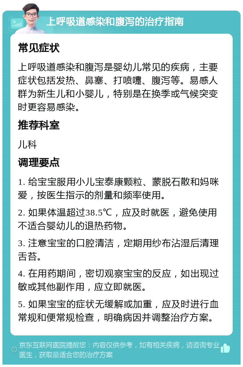 上呼吸道感染和腹泻的治疗指南 常见症状 上呼吸道感染和腹泻是婴幼儿常见的疾病，主要症状包括发热、鼻塞、打喷嚏、腹泻等。易感人群为新生儿和小婴儿，特别是在换季或气候突变时更容易感染。 推荐科室 儿科 调理要点 1. 给宝宝服用小儿宝泰康颗粒、蒙脱石散和妈咪爱，按医生指示的剂量和频率使用。 2. 如果体温超过38.5℃，应及时就医，避免使用不适合婴幼儿的退热药物。 3. 注意宝宝的口腔清洁，定期用纱布沾湿后清理舌苔。 4. 在用药期间，密切观察宝宝的反应，如出现过敏或其他副作用，应立即就医。 5. 如果宝宝的症状无缓解或加重，应及时进行血常规和便常规检查，明确病因并调整治疗方案。