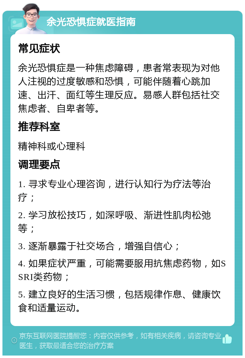 余光恐惧症就医指南 常见症状 余光恐惧症是一种焦虑障碍，患者常表现为对他人注视的过度敏感和恐惧，可能伴随着心跳加速、出汗、面红等生理反应。易感人群包括社交焦虑者、自卑者等。 推荐科室 精神科或心理科 调理要点 1. 寻求专业心理咨询，进行认知行为疗法等治疗； 2. 学习放松技巧，如深呼吸、渐进性肌肉松弛等； 3. 逐渐暴露于社交场合，增强自信心； 4. 如果症状严重，可能需要服用抗焦虑药物，如SSRI类药物； 5. 建立良好的生活习惯，包括规律作息、健康饮食和适量运动。