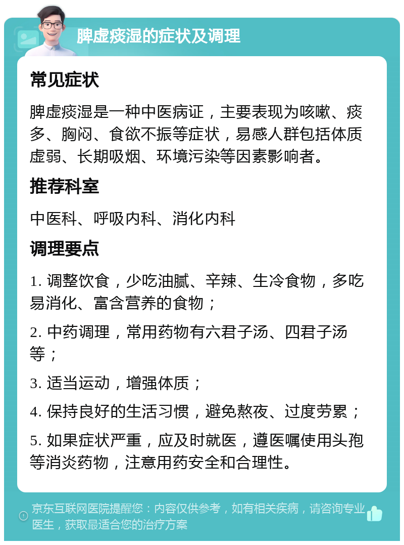 脾虚痰湿的症状及调理 常见症状 脾虚痰湿是一种中医病证，主要表现为咳嗽、痰多、胸闷、食欲不振等症状，易感人群包括体质虚弱、长期吸烟、环境污染等因素影响者。 推荐科室 中医科、呼吸内科、消化内科 调理要点 1. 调整饮食，少吃油腻、辛辣、生冷食物，多吃易消化、富含营养的食物； 2. 中药调理，常用药物有六君子汤、四君子汤等； 3. 适当运动，增强体质； 4. 保持良好的生活习惯，避免熬夜、过度劳累； 5. 如果症状严重，应及时就医，遵医嘱使用头孢等消炎药物，注意用药安全和合理性。