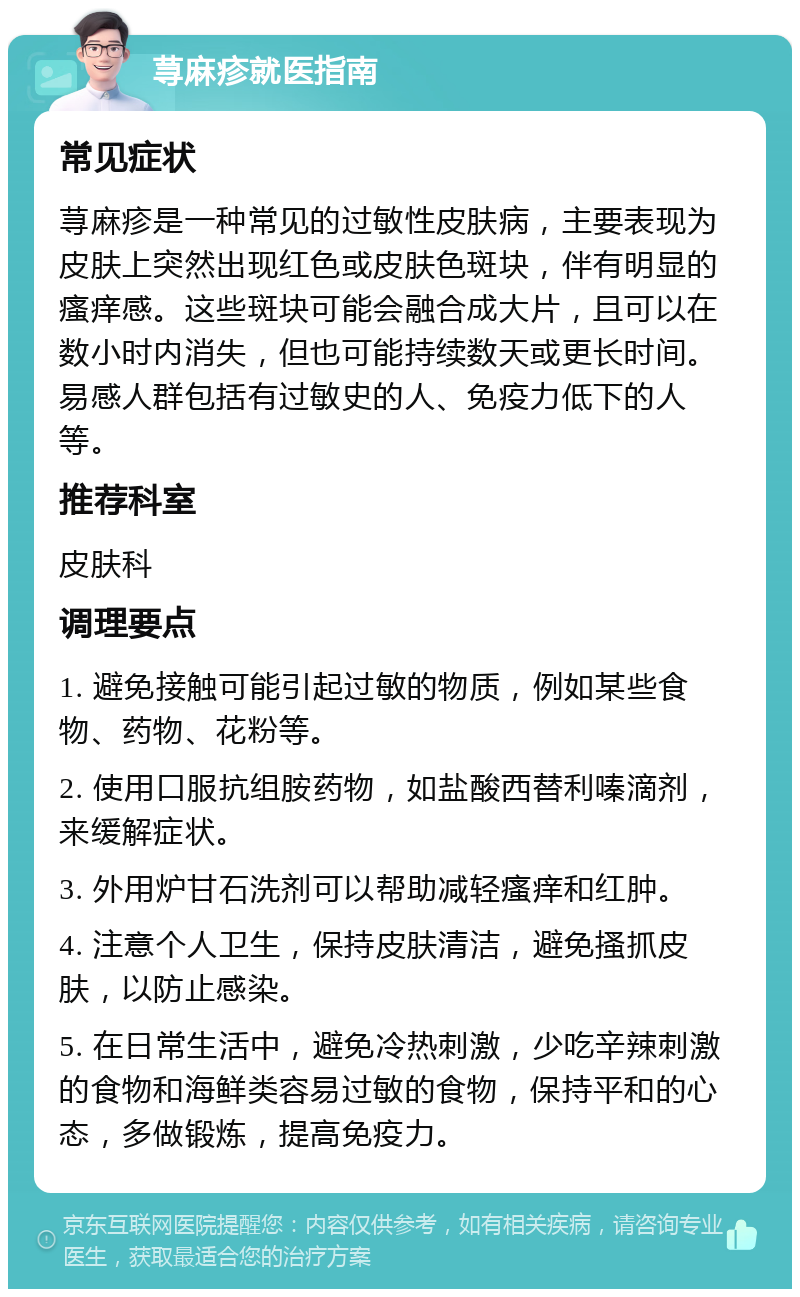 荨麻疹就医指南 常见症状 荨麻疹是一种常见的过敏性皮肤病，主要表现为皮肤上突然出现红色或皮肤色斑块，伴有明显的瘙痒感。这些斑块可能会融合成大片，且可以在数小时内消失，但也可能持续数天或更长时间。易感人群包括有过敏史的人、免疫力低下的人等。 推荐科室 皮肤科 调理要点 1. 避免接触可能引起过敏的物质，例如某些食物、药物、花粉等。 2. 使用口服抗组胺药物，如盐酸西替利嗪滴剂，来缓解症状。 3. 外用炉甘石洗剂可以帮助减轻瘙痒和红肿。 4. 注意个人卫生，保持皮肤清洁，避免搔抓皮肤，以防止感染。 5. 在日常生活中，避免冷热刺激，少吃辛辣刺激的食物和海鲜类容易过敏的食物，保持平和的心态，多做锻炼，提高免疫力。