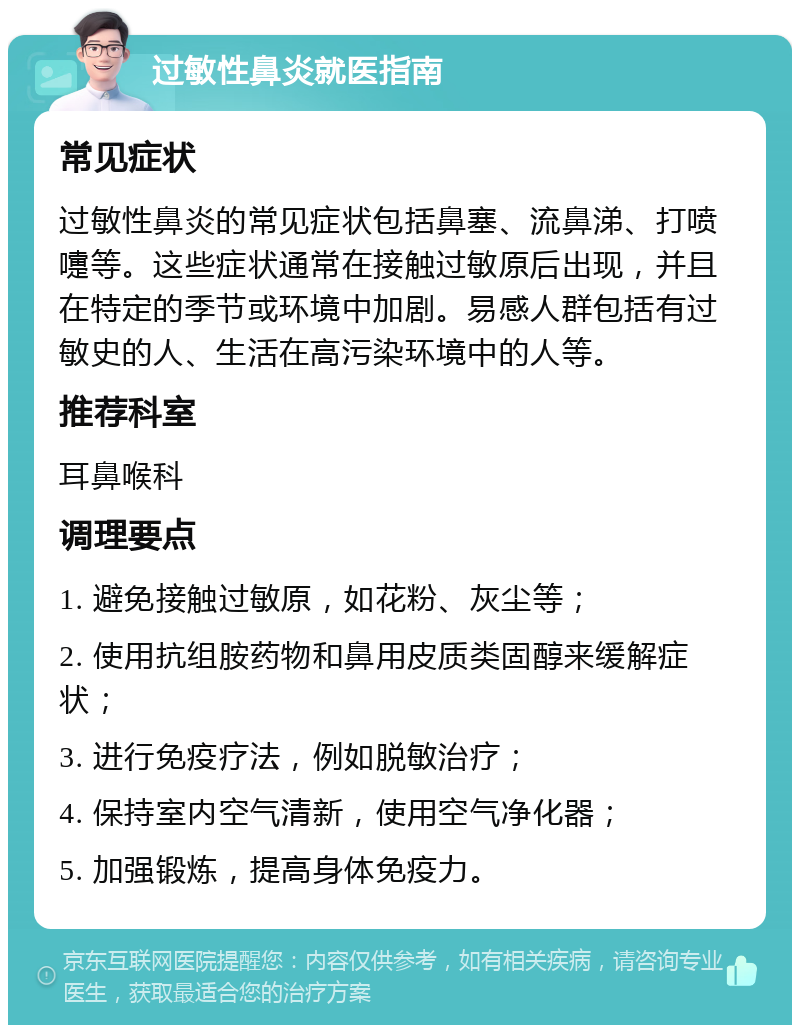 过敏性鼻炎就医指南 常见症状 过敏性鼻炎的常见症状包括鼻塞、流鼻涕、打喷嚏等。这些症状通常在接触过敏原后出现，并且在特定的季节或环境中加剧。易感人群包括有过敏史的人、生活在高污染环境中的人等。 推荐科室 耳鼻喉科 调理要点 1. 避免接触过敏原，如花粉、灰尘等； 2. 使用抗组胺药物和鼻用皮质类固醇来缓解症状； 3. 进行免疫疗法，例如脱敏治疗； 4. 保持室内空气清新，使用空气净化器； 5. 加强锻炼，提高身体免疫力。