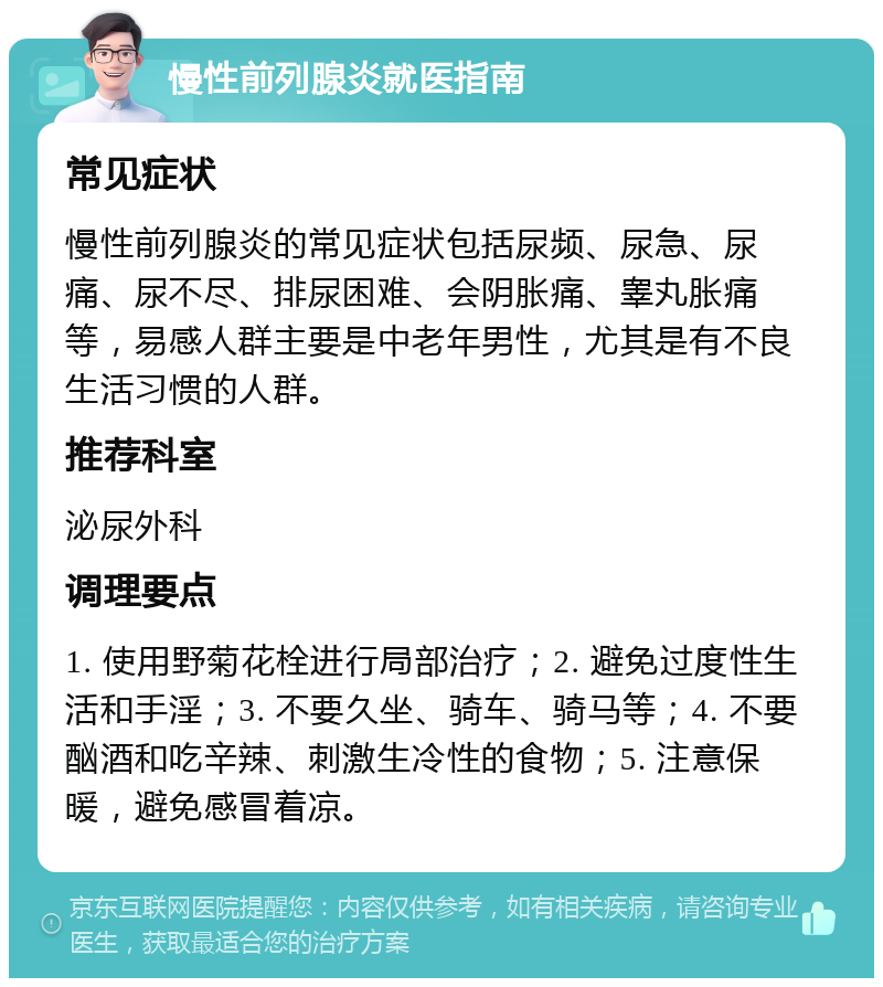 慢性前列腺炎就医指南 常见症状 慢性前列腺炎的常见症状包括尿频、尿急、尿痛、尿不尽、排尿困难、会阴胀痛、睾丸胀痛等，易感人群主要是中老年男性，尤其是有不良生活习惯的人群。 推荐科室 泌尿外科 调理要点 1. 使用野菊花栓进行局部治疗；2. 避免过度性生活和手淫；3. 不要久坐、骑车、骑马等；4. 不要酗酒和吃辛辣、刺激生冷性的食物；5. 注意保暖，避免感冒着凉。