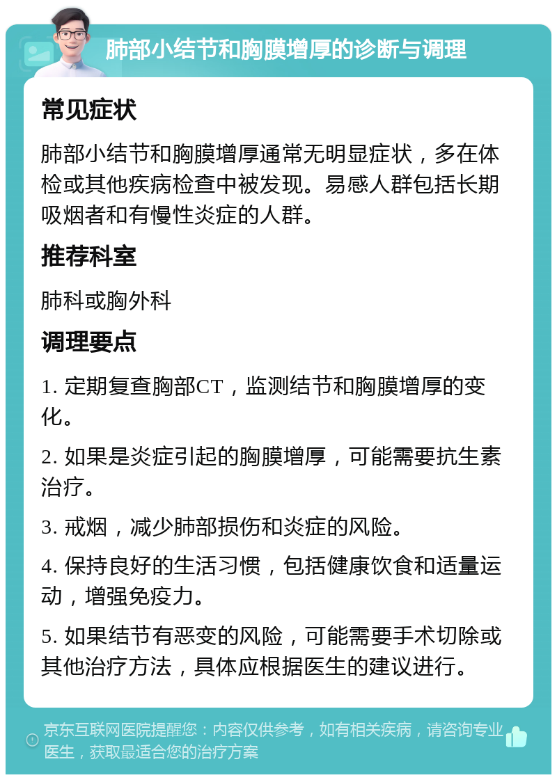 肺部小结节和胸膜增厚的诊断与调理 常见症状 肺部小结节和胸膜增厚通常无明显症状，多在体检或其他疾病检查中被发现。易感人群包括长期吸烟者和有慢性炎症的人群。 推荐科室 肺科或胸外科 调理要点 1. 定期复查胸部CT，监测结节和胸膜增厚的变化。 2. 如果是炎症引起的胸膜增厚，可能需要抗生素治疗。 3. 戒烟，减少肺部损伤和炎症的风险。 4. 保持良好的生活习惯，包括健康饮食和适量运动，增强免疫力。 5. 如果结节有恶变的风险，可能需要手术切除或其他治疗方法，具体应根据医生的建议进行。