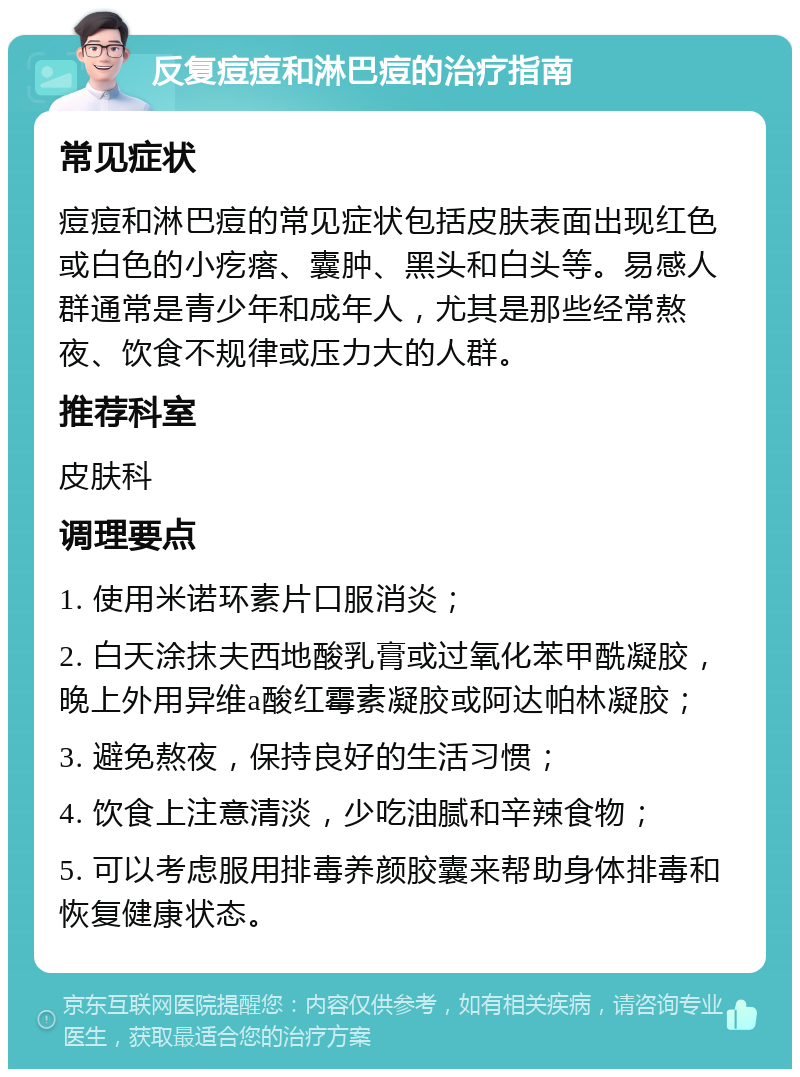 反复痘痘和淋巴痘的治疗指南 常见症状 痘痘和淋巴痘的常见症状包括皮肤表面出现红色或白色的小疙瘩、囊肿、黑头和白头等。易感人群通常是青少年和成年人，尤其是那些经常熬夜、饮食不规律或压力大的人群。 推荐科室 皮肤科 调理要点 1. 使用米诺环素片口服消炎； 2. 白天涂抹夫西地酸乳膏或过氧化苯甲酰凝胶，晚上外用异维a酸红霉素凝胶或阿达帕林凝胶； 3. 避免熬夜，保持良好的生活习惯； 4. 饮食上注意清淡，少吃油腻和辛辣食物； 5. 可以考虑服用排毒养颜胶囊来帮助身体排毒和恢复健康状态。