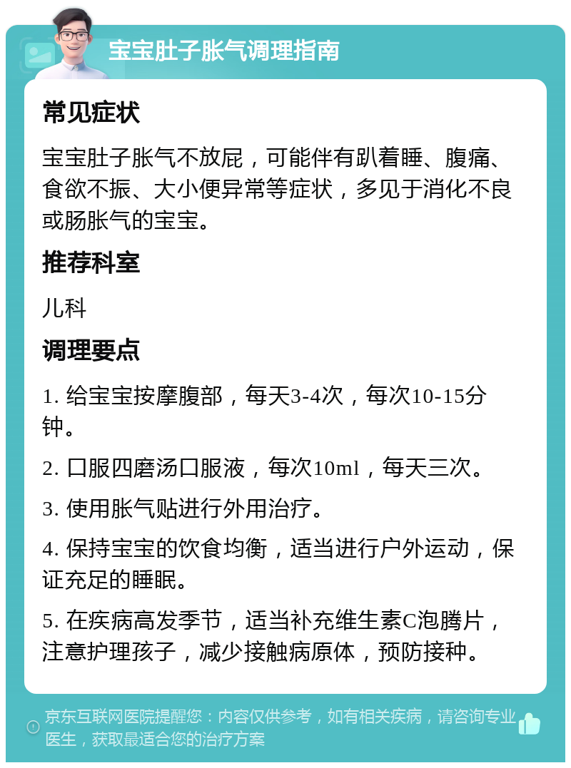 宝宝肚子胀气调理指南 常见症状 宝宝肚子胀气不放屁，可能伴有趴着睡、腹痛、食欲不振、大小便异常等症状，多见于消化不良或肠胀气的宝宝。 推荐科室 儿科 调理要点 1. 给宝宝按摩腹部，每天3-4次，每次10-15分钟。 2. 口服四磨汤口服液，每次10ml，每天三次。 3. 使用胀气贴进行外用治疗。 4. 保持宝宝的饮食均衡，适当进行户外运动，保证充足的睡眠。 5. 在疾病高发季节，适当补充维生素C泡腾片，注意护理孩子，减少接触病原体，预防接种。