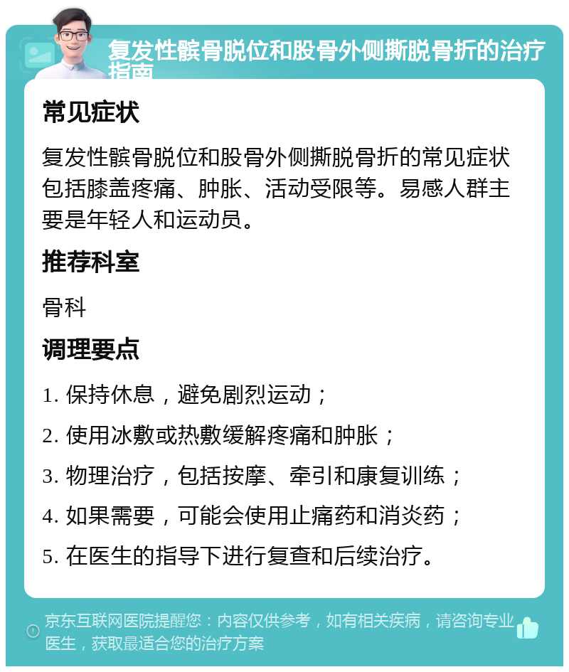 复发性髌骨脱位和股骨外侧撕脱骨折的治疗指南 常见症状 复发性髌骨脱位和股骨外侧撕脱骨折的常见症状包括膝盖疼痛、肿胀、活动受限等。易感人群主要是年轻人和运动员。 推荐科室 骨科 调理要点 1. 保持休息，避免剧烈运动； 2. 使用冰敷或热敷缓解疼痛和肿胀； 3. 物理治疗，包括按摩、牵引和康复训练； 4. 如果需要，可能会使用止痛药和消炎药； 5. 在医生的指导下进行复查和后续治疗。