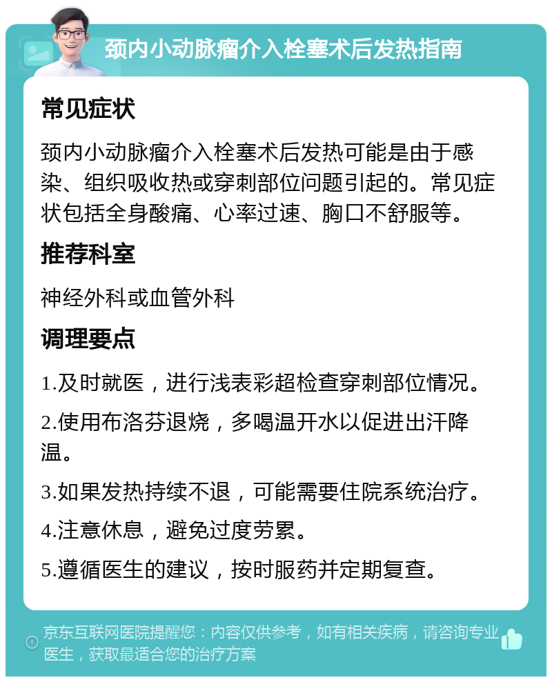 颈内小动脉瘤介入栓塞术后发热指南 常见症状 颈内小动脉瘤介入栓塞术后发热可能是由于感染、组织吸收热或穿刺部位问题引起的。常见症状包括全身酸痛、心率过速、胸口不舒服等。 推荐科室 神经外科或血管外科 调理要点 1.及时就医，进行浅表彩超检查穿刺部位情况。 2.使用布洛芬退烧，多喝温开水以促进出汗降温。 3.如果发热持续不退，可能需要住院系统治疗。 4.注意休息，避免过度劳累。 5.遵循医生的建议，按时服药并定期复查。