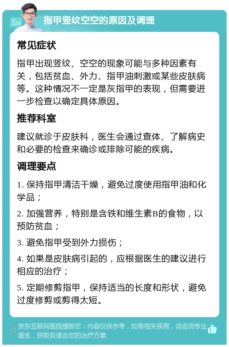 指甲竖纹空空的原因及调理 常见症状 指甲出现竖纹、空空的现象可能与多种因素有关，包括贫血、外力、指甲油刺激或某些皮肤病等。这种情况不一定是灰指甲的表现，但需要进一步检查以确定具体原因。 推荐科室 建议就诊于皮肤科，医生会通过查体、了解病史和必要的检查来确诊或排除可能的疾病。 调理要点 1. 保持指甲清洁干燥，避免过度使用指甲油和化学品； 2. 加强营养，特别是含铁和维生素B的食物，以预防贫血； 3. 避免指甲受到外力损伤； 4. 如果是皮肤病引起的，应根据医生的建议进行相应的治疗； 5. 定期修剪指甲，保持适当的长度和形状，避免过度修剪或剪得太短。