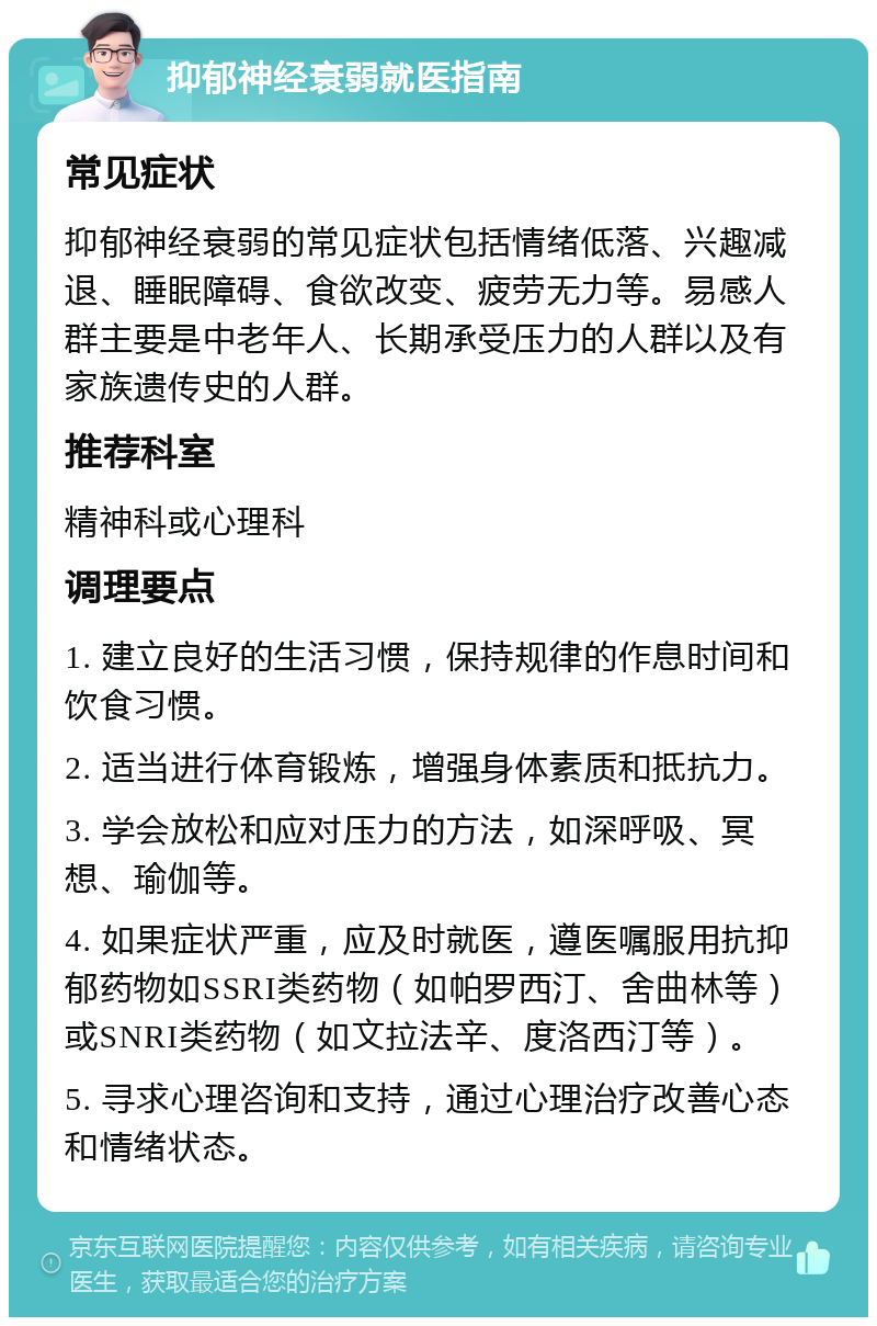 抑郁神经衰弱就医指南 常见症状 抑郁神经衰弱的常见症状包括情绪低落、兴趣减退、睡眠障碍、食欲改变、疲劳无力等。易感人群主要是中老年人、长期承受压力的人群以及有家族遗传史的人群。 推荐科室 精神科或心理科 调理要点 1. 建立良好的生活习惯，保持规律的作息时间和饮食习惯。 2. 适当进行体育锻炼，增强身体素质和抵抗力。 3. 学会放松和应对压力的方法，如深呼吸、冥想、瑜伽等。 4. 如果症状严重，应及时就医，遵医嘱服用抗抑郁药物如SSRI类药物（如帕罗西汀、舍曲林等）或SNRI类药物（如文拉法辛、度洛西汀等）。 5. 寻求心理咨询和支持，通过心理治疗改善心态和情绪状态。