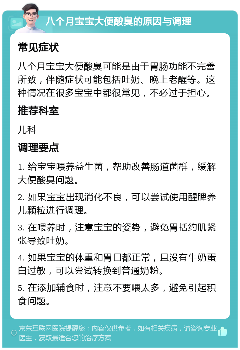 八个月宝宝大便酸臭的原因与调理 常见症状 八个月宝宝大便酸臭可能是由于胃肠功能不完善所致，伴随症状可能包括吐奶、晚上老醒等。这种情况在很多宝宝中都很常见，不必过于担心。 推荐科室 儿科 调理要点 1. 给宝宝喂养益生菌，帮助改善肠道菌群，缓解大便酸臭问题。 2. 如果宝宝出现消化不良，可以尝试使用醒脾养儿颗粒进行调理。 3. 在喂养时，注意宝宝的姿势，避免胃括约肌紧张导致吐奶。 4. 如果宝宝的体重和胃口都正常，且没有牛奶蛋白过敏，可以尝试转换到普通奶粉。 5. 在添加辅食时，注意不要喂太多，避免引起积食问题。