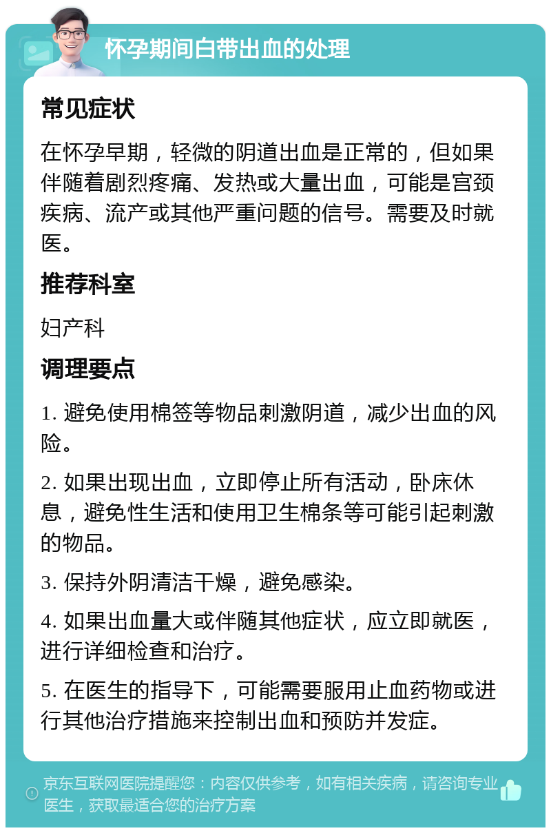 怀孕期间白带出血的处理 常见症状 在怀孕早期，轻微的阴道出血是正常的，但如果伴随着剧烈疼痛、发热或大量出血，可能是宫颈疾病、流产或其他严重问题的信号。需要及时就医。 推荐科室 妇产科 调理要点 1. 避免使用棉签等物品刺激阴道，减少出血的风险。 2. 如果出现出血，立即停止所有活动，卧床休息，避免性生活和使用卫生棉条等可能引起刺激的物品。 3. 保持外阴清洁干燥，避免感染。 4. 如果出血量大或伴随其他症状，应立即就医，进行详细检查和治疗。 5. 在医生的指导下，可能需要服用止血药物或进行其他治疗措施来控制出血和预防并发症。