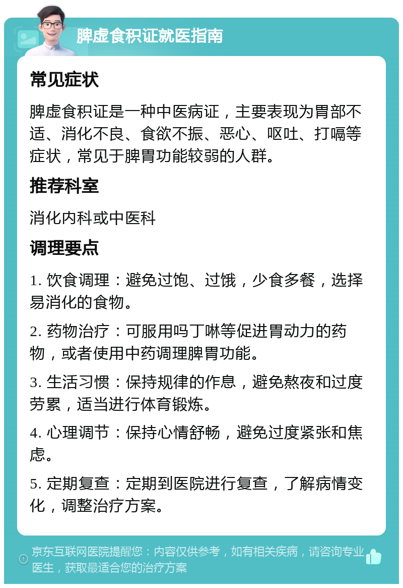 脾虚食积证就医指南 常见症状 脾虚食积证是一种中医病证，主要表现为胃部不适、消化不良、食欲不振、恶心、呕吐、打嗝等症状，常见于脾胃功能较弱的人群。 推荐科室 消化内科或中医科 调理要点 1. 饮食调理：避免过饱、过饿，少食多餐，选择易消化的食物。 2. 药物治疗：可服用吗丁啉等促进胃动力的药物，或者使用中药调理脾胃功能。 3. 生活习惯：保持规律的作息，避免熬夜和过度劳累，适当进行体育锻炼。 4. 心理调节：保持心情舒畅，避免过度紧张和焦虑。 5. 定期复查：定期到医院进行复查，了解病情变化，调整治疗方案。