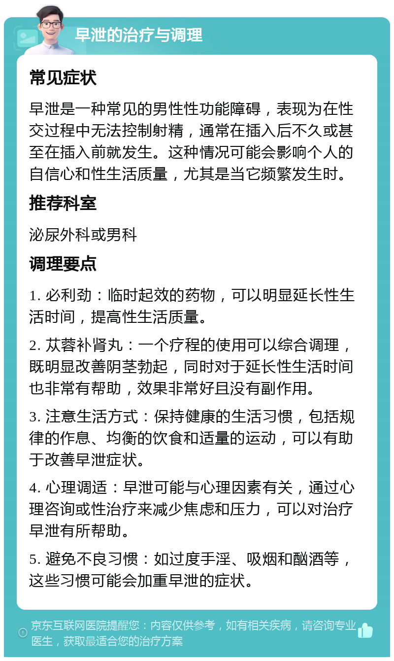 早泄的治疗与调理 常见症状 早泄是一种常见的男性性功能障碍，表现为在性交过程中无法控制射精，通常在插入后不久或甚至在插入前就发生。这种情况可能会影响个人的自信心和性生活质量，尤其是当它频繁发生时。 推荐科室 泌尿外科或男科 调理要点 1. 必利劲：临时起效的药物，可以明显延长性生活时间，提高性生活质量。 2. 苁蓉补肾丸：一个疗程的使用可以综合调理，既明显改善阴茎勃起，同时对于延长性生活时间也非常有帮助，效果非常好且没有副作用。 3. 注意生活方式：保持健康的生活习惯，包括规律的作息、均衡的饮食和适量的运动，可以有助于改善早泄症状。 4. 心理调适：早泄可能与心理因素有关，通过心理咨询或性治疗来减少焦虑和压力，可以对治疗早泄有所帮助。 5. 避免不良习惯：如过度手淫、吸烟和酗酒等，这些习惯可能会加重早泄的症状。