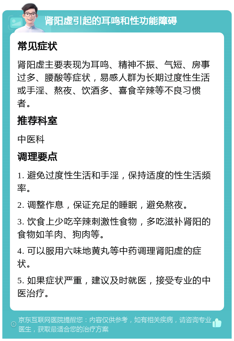 肾阳虚引起的耳鸣和性功能障碍 常见症状 肾阳虚主要表现为耳鸣、精神不振、气短、房事过多、腰酸等症状，易感人群为长期过度性生活或手淫、熬夜、饮酒多、喜食辛辣等不良习惯者。 推荐科室 中医科 调理要点 1. 避免过度性生活和手淫，保持适度的性生活频率。 2. 调整作息，保证充足的睡眠，避免熬夜。 3. 饮食上少吃辛辣刺激性食物，多吃滋补肾阳的食物如羊肉、狗肉等。 4. 可以服用六味地黄丸等中药调理肾阳虚的症状。 5. 如果症状严重，建议及时就医，接受专业的中医治疗。