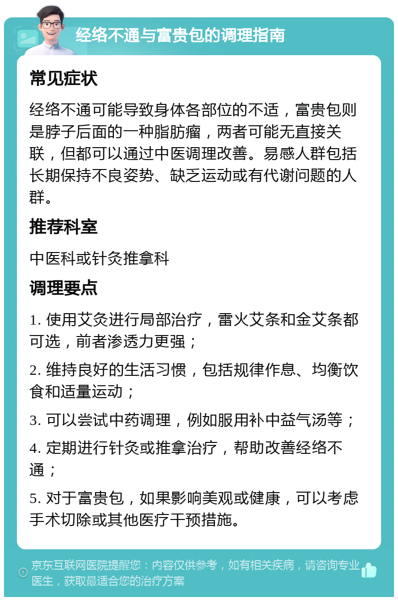 经络不通与富贵包的调理指南 常见症状 经络不通可能导致身体各部位的不适，富贵包则是脖子后面的一种脂肪瘤，两者可能无直接关联，但都可以通过中医调理改善。易感人群包括长期保持不良姿势、缺乏运动或有代谢问题的人群。 推荐科室 中医科或针灸推拿科 调理要点 1. 使用艾灸进行局部治疗，雷火艾条和金艾条都可选，前者渗透力更强； 2. 维持良好的生活习惯，包括规律作息、均衡饮食和适量运动； 3. 可以尝试中药调理，例如服用补中益气汤等； 4. 定期进行针灸或推拿治疗，帮助改善经络不通； 5. 对于富贵包，如果影响美观或健康，可以考虑手术切除或其他医疗干预措施。