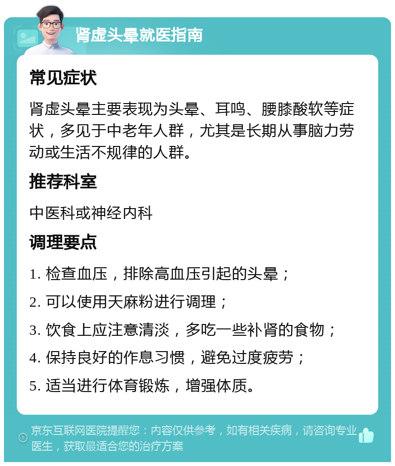 肾虚头晕就医指南 常见症状 肾虚头晕主要表现为头晕、耳鸣、腰膝酸软等症状，多见于中老年人群，尤其是长期从事脑力劳动或生活不规律的人群。 推荐科室 中医科或神经内科 调理要点 1. 检查血压，排除高血压引起的头晕； 2. 可以使用天麻粉进行调理； 3. 饮食上应注意清淡，多吃一些补肾的食物； 4. 保持良好的作息习惯，避免过度疲劳； 5. 适当进行体育锻炼，增强体质。