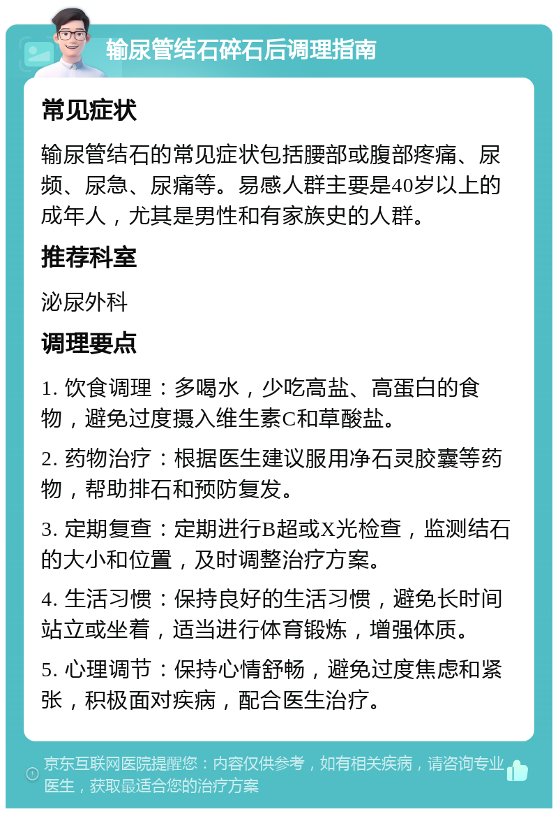 输尿管结石碎石后调理指南 常见症状 输尿管结石的常见症状包括腰部或腹部疼痛、尿频、尿急、尿痛等。易感人群主要是40岁以上的成年人，尤其是男性和有家族史的人群。 推荐科室 泌尿外科 调理要点 1. 饮食调理：多喝水，少吃高盐、高蛋白的食物，避免过度摄入维生素C和草酸盐。 2. 药物治疗：根据医生建议服用净石灵胶囊等药物，帮助排石和预防复发。 3. 定期复查：定期进行B超或X光检查，监测结石的大小和位置，及时调整治疗方案。 4. 生活习惯：保持良好的生活习惯，避免长时间站立或坐着，适当进行体育锻炼，增强体质。 5. 心理调节：保持心情舒畅，避免过度焦虑和紧张，积极面对疾病，配合医生治疗。