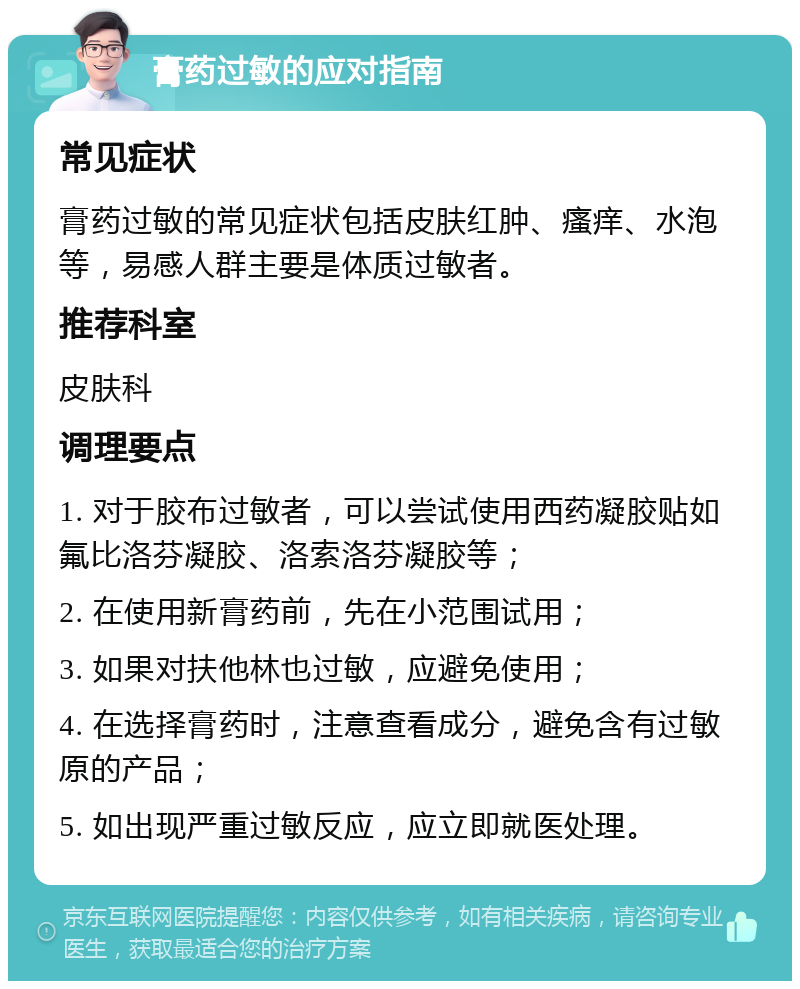 膏药过敏的应对指南 常见症状 膏药过敏的常见症状包括皮肤红肿、瘙痒、水泡等，易感人群主要是体质过敏者。 推荐科室 皮肤科 调理要点 1. 对于胶布过敏者，可以尝试使用西药凝胶贴如氟比洛芬凝胶、洛索洛芬凝胶等； 2. 在使用新膏药前，先在小范围试用； 3. 如果对扶他林也过敏，应避免使用； 4. 在选择膏药时，注意查看成分，避免含有过敏原的产品； 5. 如出现严重过敏反应，应立即就医处理。