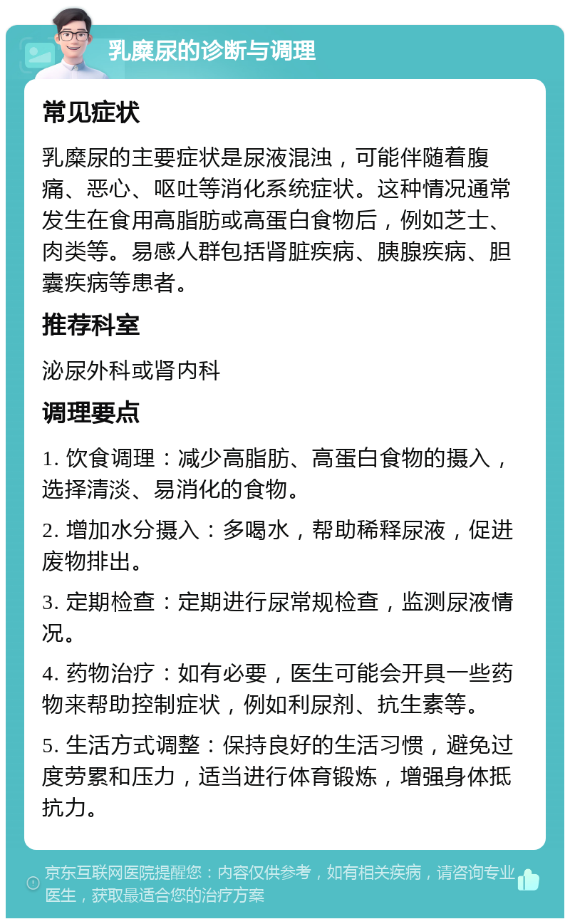 乳糜尿的诊断与调理 常见症状 乳糜尿的主要症状是尿液混浊，可能伴随着腹痛、恶心、呕吐等消化系统症状。这种情况通常发生在食用高脂肪或高蛋白食物后，例如芝士、肉类等。易感人群包括肾脏疾病、胰腺疾病、胆囊疾病等患者。 推荐科室 泌尿外科或肾内科 调理要点 1. 饮食调理：减少高脂肪、高蛋白食物的摄入，选择清淡、易消化的食物。 2. 增加水分摄入：多喝水，帮助稀释尿液，促进废物排出。 3. 定期检查：定期进行尿常规检查，监测尿液情况。 4. 药物治疗：如有必要，医生可能会开具一些药物来帮助控制症状，例如利尿剂、抗生素等。 5. 生活方式调整：保持良好的生活习惯，避免过度劳累和压力，适当进行体育锻炼，增强身体抵抗力。