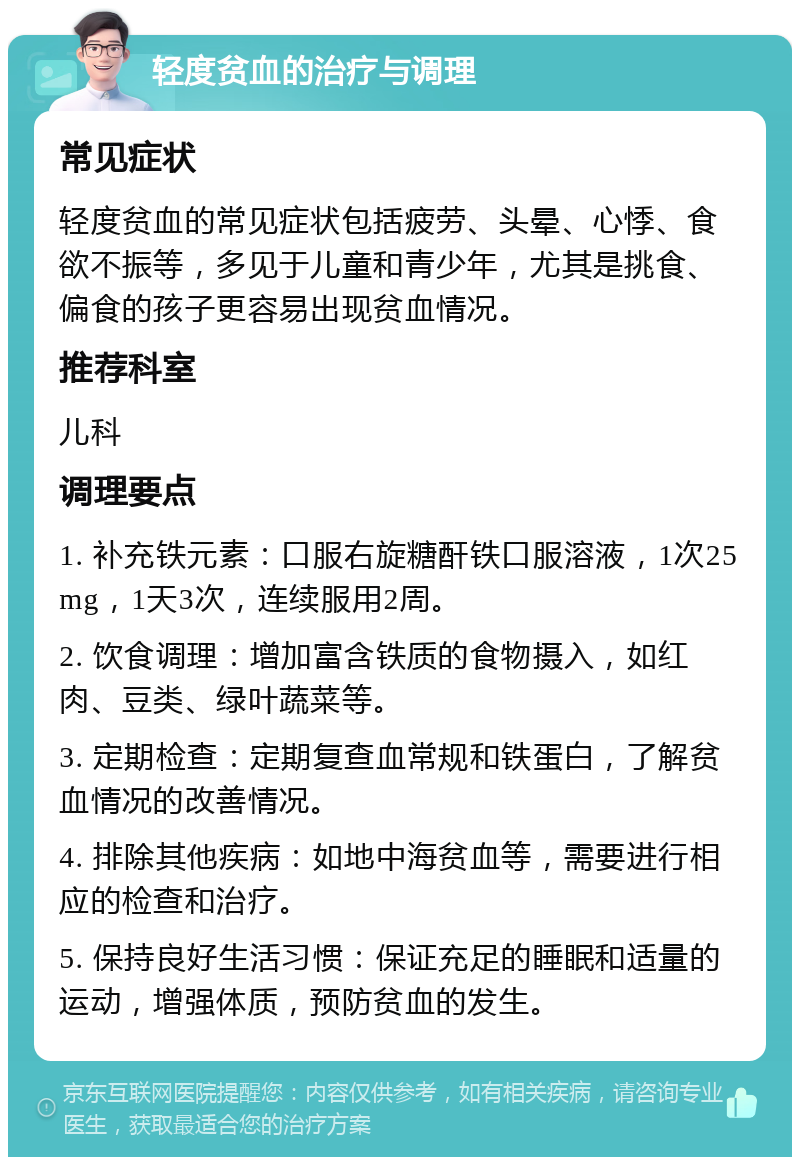 轻度贫血的治疗与调理 常见症状 轻度贫血的常见症状包括疲劳、头晕、心悸、食欲不振等，多见于儿童和青少年，尤其是挑食、偏食的孩子更容易出现贫血情况。 推荐科室 儿科 调理要点 1. 补充铁元素：口服右旋糖酐铁口服溶液，1次25mg，1天3次，连续服用2周。 2. 饮食调理：增加富含铁质的食物摄入，如红肉、豆类、绿叶蔬菜等。 3. 定期检查：定期复查血常规和铁蛋白，了解贫血情况的改善情况。 4. 排除其他疾病：如地中海贫血等，需要进行相应的检查和治疗。 5. 保持良好生活习惯：保证充足的睡眠和适量的运动，增强体质，预防贫血的发生。