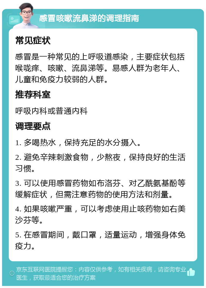 感冒咳嗽流鼻涕的调理指南 常见症状 感冒是一种常见的上呼吸道感染，主要症状包括喉咙痒、咳嗽、流鼻涕等。易感人群为老年人、儿童和免疫力较弱的人群。 推荐科室 呼吸内科或普通内科 调理要点 1. 多喝热水，保持充足的水分摄入。 2. 避免辛辣刺激食物，少熬夜，保持良好的生活习惯。 3. 可以使用感冒药物如布洛芬、对乙酰氨基酚等缓解症状，但需注意药物的使用方法和剂量。 4. 如果咳嗽严重，可以考虑使用止咳药物如右美沙芬等。 5. 在感冒期间，戴口罩，适量运动，增强身体免疫力。