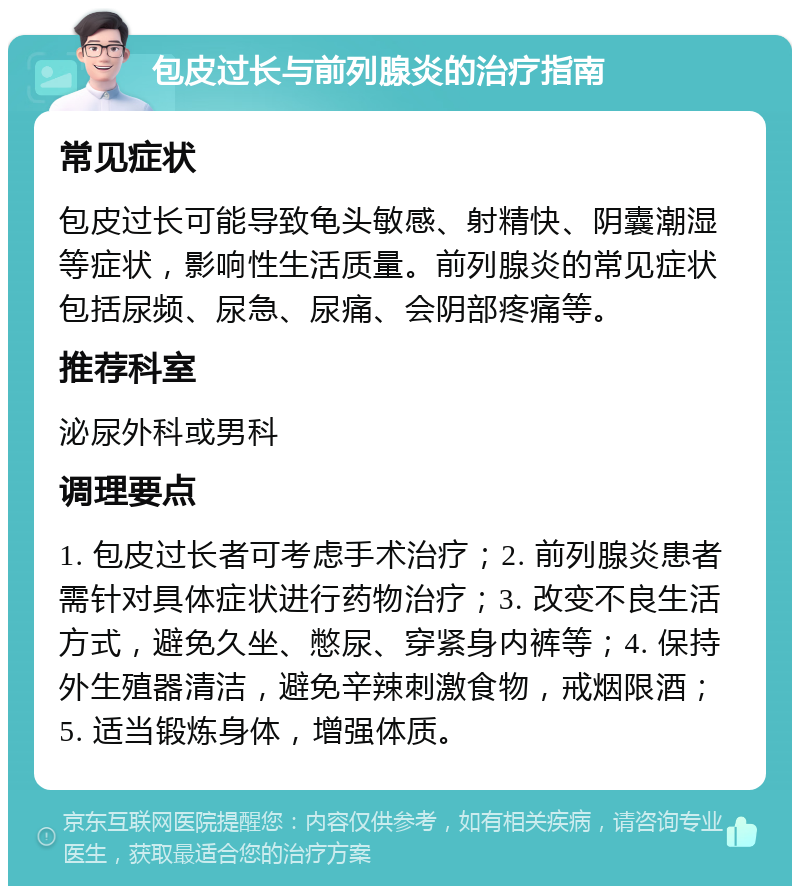 包皮过长与前列腺炎的治疗指南 常见症状 包皮过长可能导致龟头敏感、射精快、阴囊潮湿等症状，影响性生活质量。前列腺炎的常见症状包括尿频、尿急、尿痛、会阴部疼痛等。 推荐科室 泌尿外科或男科 调理要点 1. 包皮过长者可考虑手术治疗；2. 前列腺炎患者需针对具体症状进行药物治疗；3. 改变不良生活方式，避免久坐、憋尿、穿紧身内裤等；4. 保持外生殖器清洁，避免辛辣刺激食物，戒烟限酒；5. 适当锻炼身体，增强体质。