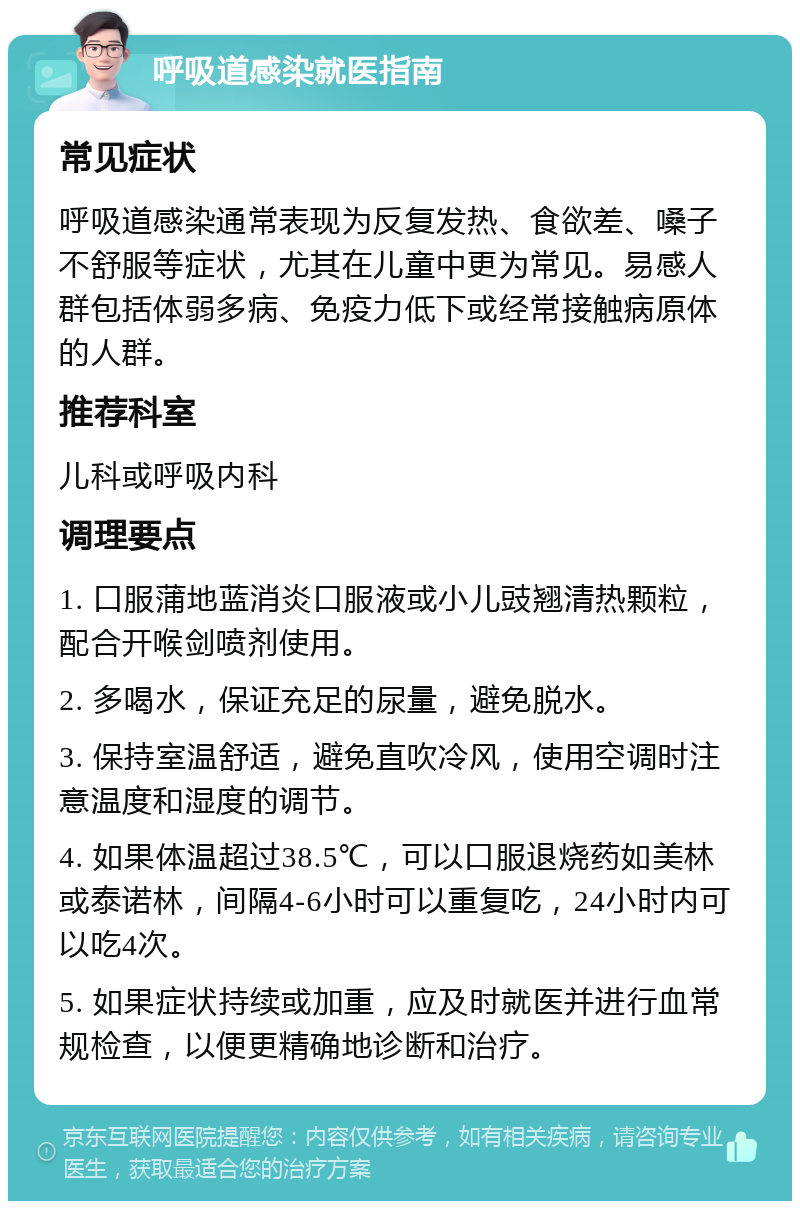 呼吸道感染就医指南 常见症状 呼吸道感染通常表现为反复发热、食欲差、嗓子不舒服等症状，尤其在儿童中更为常见。易感人群包括体弱多病、免疫力低下或经常接触病原体的人群。 推荐科室 儿科或呼吸内科 调理要点 1. 口服蒲地蓝消炎口服液或小儿豉翘清热颗粒，配合开喉剑喷剂使用。 2. 多喝水，保证充足的尿量，避免脱水。 3. 保持室温舒适，避免直吹冷风，使用空调时注意温度和湿度的调节。 4. 如果体温超过38.5℃，可以口服退烧药如美林或泰诺林，间隔4-6小时可以重复吃，24小时内可以吃4次。 5. 如果症状持续或加重，应及时就医并进行血常规检查，以便更精确地诊断和治疗。