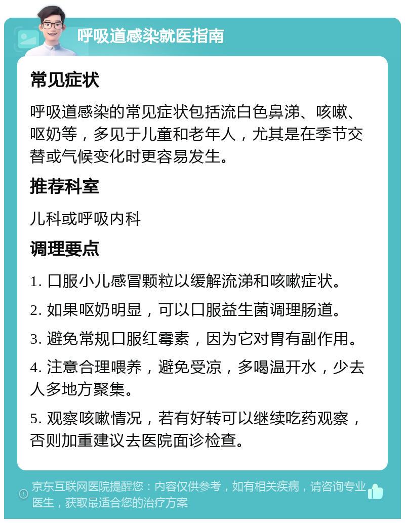 呼吸道感染就医指南 常见症状 呼吸道感染的常见症状包括流白色鼻涕、咳嗽、呕奶等，多见于儿童和老年人，尤其是在季节交替或气候变化时更容易发生。 推荐科室 儿科或呼吸内科 调理要点 1. 口服小儿感冒颗粒以缓解流涕和咳嗽症状。 2. 如果呕奶明显，可以口服益生菌调理肠道。 3. 避免常规口服红霉素，因为它对胃有副作用。 4. 注意合理喂养，避免受凉，多喝温开水，少去人多地方聚集。 5. 观察咳嗽情况，若有好转可以继续吃药观察，否则加重建议去医院面诊检查。