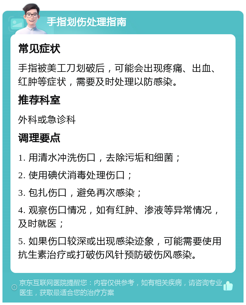 手指划伤处理指南 常见症状 手指被美工刀划破后，可能会出现疼痛、出血、红肿等症状，需要及时处理以防感染。 推荐科室 外科或急诊科 调理要点 1. 用清水冲洗伤口，去除污垢和细菌； 2. 使用碘伏消毒处理伤口； 3. 包扎伤口，避免再次感染； 4. 观察伤口情况，如有红肿、渗液等异常情况，及时就医； 5. 如果伤口较深或出现感染迹象，可能需要使用抗生素治疗或打破伤风针预防破伤风感染。