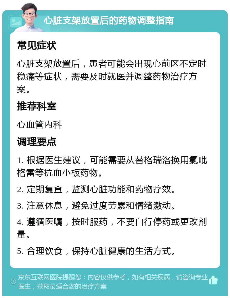 心脏支架放置后的药物调整指南 常见症状 心脏支架放置后，患者可能会出现心前区不定时稳痛等症状，需要及时就医并调整药物治疗方案。 推荐科室 心血管内科 调理要点 1. 根据医生建议，可能需要从替格瑞洛换用氯吡格雷等抗血小板药物。 2. 定期复查，监测心脏功能和药物疗效。 3. 注意休息，避免过度劳累和情绪激动。 4. 遵循医嘱，按时服药，不要自行停药或更改剂量。 5. 合理饮食，保持心脏健康的生活方式。