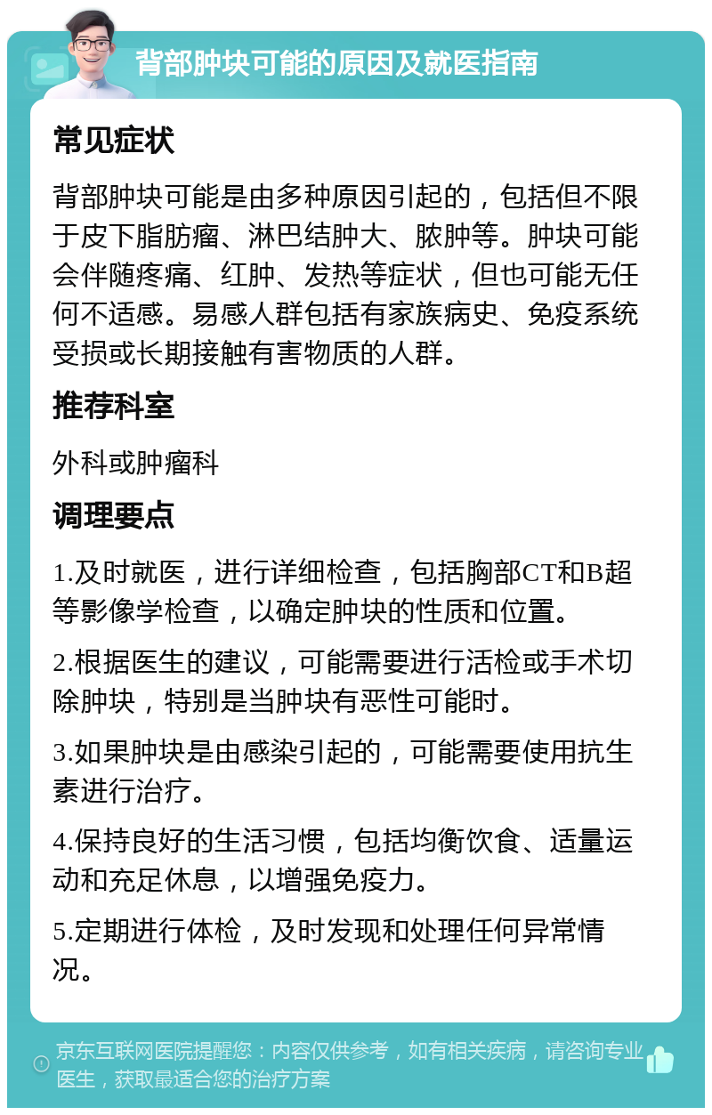 背部肿块可能的原因及就医指南 常见症状 背部肿块可能是由多种原因引起的，包括但不限于皮下脂肪瘤、淋巴结肿大、脓肿等。肿块可能会伴随疼痛、红肿、发热等症状，但也可能无任何不适感。易感人群包括有家族病史、免疫系统受损或长期接触有害物质的人群。 推荐科室 外科或肿瘤科 调理要点 1.及时就医，进行详细检查，包括胸部CT和B超等影像学检查，以确定肿块的性质和位置。 2.根据医生的建议，可能需要进行活检或手术切除肿块，特别是当肿块有恶性可能时。 3.如果肿块是由感染引起的，可能需要使用抗生素进行治疗。 4.保持良好的生活习惯，包括均衡饮食、适量运动和充足休息，以增强免疫力。 5.定期进行体检，及时发现和处理任何异常情况。