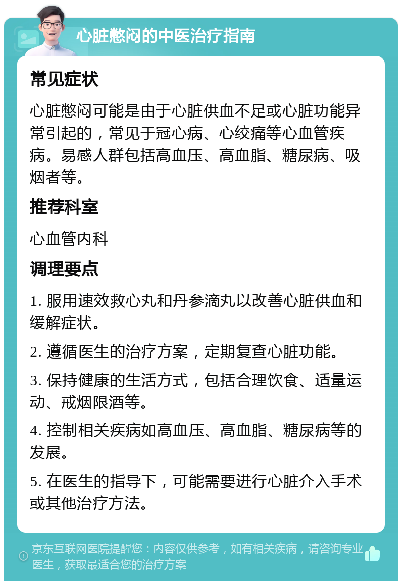 心脏憋闷的中医治疗指南 常见症状 心脏憋闷可能是由于心脏供血不足或心脏功能异常引起的，常见于冠心病、心绞痛等心血管疾病。易感人群包括高血压、高血脂、糖尿病、吸烟者等。 推荐科室 心血管内科 调理要点 1. 服用速效救心丸和丹参滴丸以改善心脏供血和缓解症状。 2. 遵循医生的治疗方案，定期复查心脏功能。 3. 保持健康的生活方式，包括合理饮食、适量运动、戒烟限酒等。 4. 控制相关疾病如高血压、高血脂、糖尿病等的发展。 5. 在医生的指导下，可能需要进行心脏介入手术或其他治疗方法。