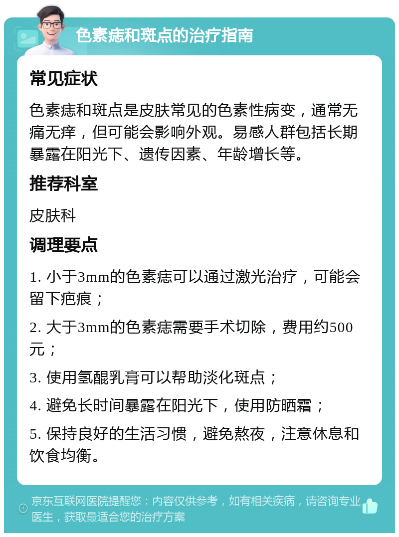 色素痣和斑点的治疗指南 常见症状 色素痣和斑点是皮肤常见的色素性病变，通常无痛无痒，但可能会影响外观。易感人群包括长期暴露在阳光下、遗传因素、年龄增长等。 推荐科室 皮肤科 调理要点 1. 小于3mm的色素痣可以通过激光治疗，可能会留下疤痕； 2. 大于3mm的色素痣需要手术切除，费用约500元； 3. 使用氢醌乳膏可以帮助淡化斑点； 4. 避免长时间暴露在阳光下，使用防晒霜； 5. 保持良好的生活习惯，避免熬夜，注意休息和饮食均衡。