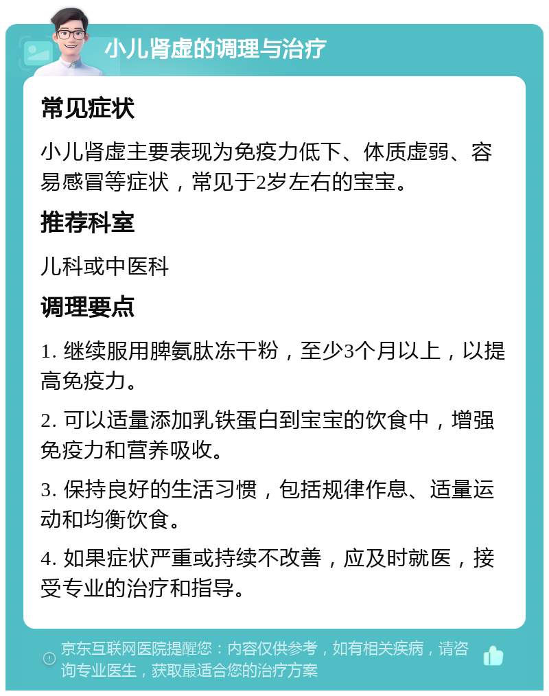 小儿肾虚的调理与治疗 常见症状 小儿肾虚主要表现为免疫力低下、体质虚弱、容易感冒等症状，常见于2岁左右的宝宝。 推荐科室 儿科或中医科 调理要点 1. 继续服用脾氨肽冻干粉，至少3个月以上，以提高免疫力。 2. 可以适量添加乳铁蛋白到宝宝的饮食中，增强免疫力和营养吸收。 3. 保持良好的生活习惯，包括规律作息、适量运动和均衡饮食。 4. 如果症状严重或持续不改善，应及时就医，接受专业的治疗和指导。