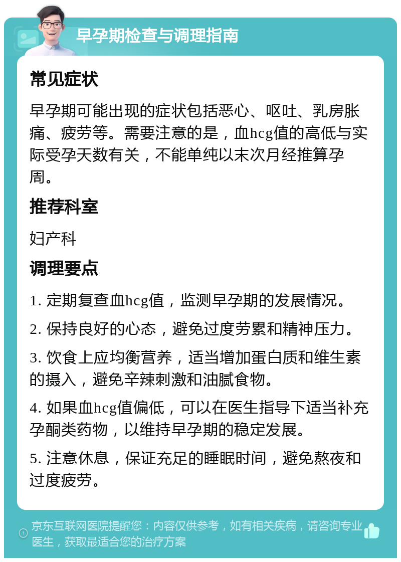 早孕期检查与调理指南 常见症状 早孕期可能出现的症状包括恶心、呕吐、乳房胀痛、疲劳等。需要注意的是，血hcg值的高低与实际受孕天数有关，不能单纯以末次月经推算孕周。 推荐科室 妇产科 调理要点 1. 定期复查血hcg值，监测早孕期的发展情况。 2. 保持良好的心态，避免过度劳累和精神压力。 3. 饮食上应均衡营养，适当增加蛋白质和维生素的摄入，避免辛辣刺激和油腻食物。 4. 如果血hcg值偏低，可以在医生指导下适当补充孕酮类药物，以维持早孕期的稳定发展。 5. 注意休息，保证充足的睡眠时间，避免熬夜和过度疲劳。