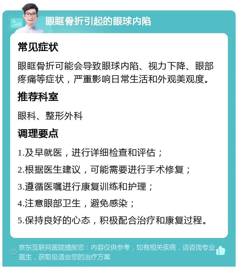 眼眶骨折引起的眼球内陷 常见症状 眼眶骨折可能会导致眼球内陷、视力下降、眼部疼痛等症状，严重影响日常生活和外观美观度。 推荐科室 眼科、整形外科 调理要点 1.及早就医，进行详细检查和评估； 2.根据医生建议，可能需要进行手术修复； 3.遵循医嘱进行康复训练和护理； 4.注意眼部卫生，避免感染； 5.保持良好的心态，积极配合治疗和康复过程。