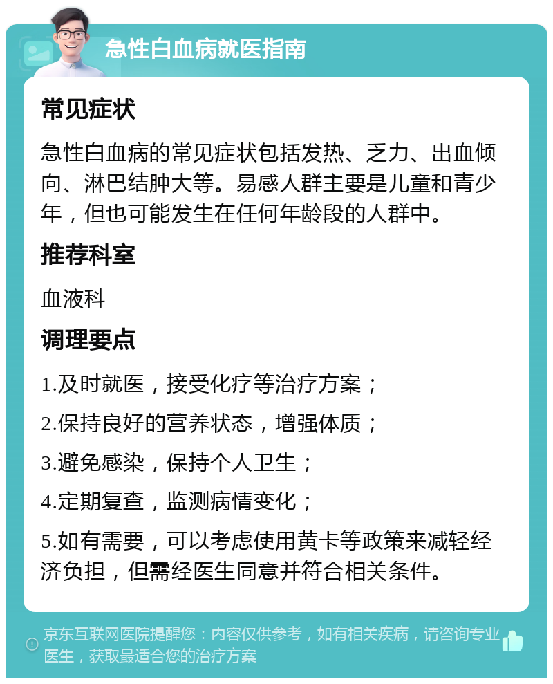 急性白血病就医指南 常见症状 急性白血病的常见症状包括发热、乏力、出血倾向、淋巴结肿大等。易感人群主要是儿童和青少年，但也可能发生在任何年龄段的人群中。 推荐科室 血液科 调理要点 1.及时就医，接受化疗等治疗方案； 2.保持良好的营养状态，增强体质； 3.避免感染，保持个人卫生； 4.定期复查，监测病情变化； 5.如有需要，可以考虑使用黄卡等政策来减轻经济负担，但需经医生同意并符合相关条件。