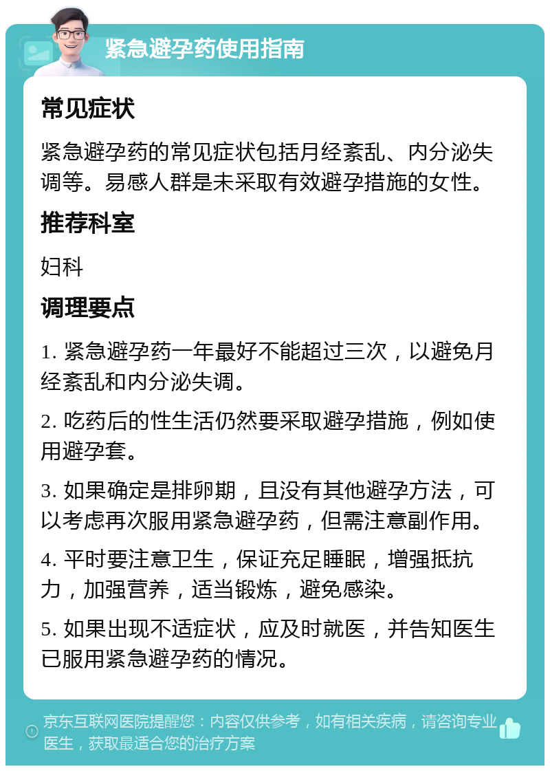 紧急避孕药使用指南 常见症状 紧急避孕药的常见症状包括月经紊乱、内分泌失调等。易感人群是未采取有效避孕措施的女性。 推荐科室 妇科 调理要点 1. 紧急避孕药一年最好不能超过三次，以避免月经紊乱和内分泌失调。 2. 吃药后的性生活仍然要采取避孕措施，例如使用避孕套。 3. 如果确定是排卵期，且没有其他避孕方法，可以考虑再次服用紧急避孕药，但需注意副作用。 4. 平时要注意卫生，保证充足睡眠，增强抵抗力，加强营养，适当锻炼，避免感染。 5. 如果出现不适症状，应及时就医，并告知医生已服用紧急避孕药的情况。