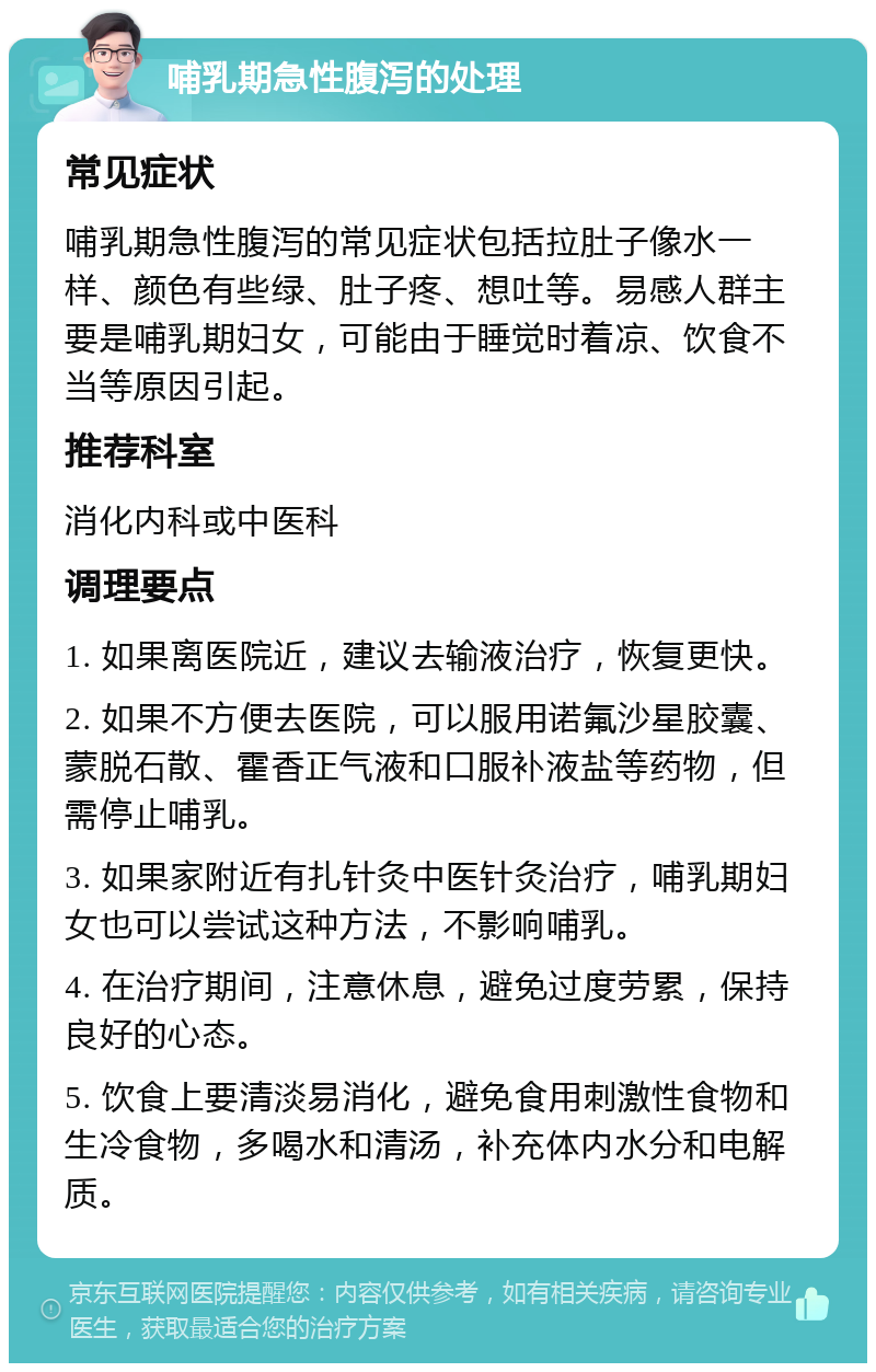 哺乳期急性腹泻的处理 常见症状 哺乳期急性腹泻的常见症状包括拉肚子像水一样、颜色有些绿、肚子疼、想吐等。易感人群主要是哺乳期妇女，可能由于睡觉时着凉、饮食不当等原因引起。 推荐科室 消化内科或中医科 调理要点 1. 如果离医院近，建议去输液治疗，恢复更快。 2. 如果不方便去医院，可以服用诺氟沙星胶囊、蒙脱石散、霍香正气液和口服补液盐等药物，但需停止哺乳。 3. 如果家附近有扎针灸中医针灸治疗，哺乳期妇女也可以尝试这种方法，不影响哺乳。 4. 在治疗期间，注意休息，避免过度劳累，保持良好的心态。 5. 饮食上要清淡易消化，避免食用刺激性食物和生冷食物，多喝水和清汤，补充体内水分和电解质。