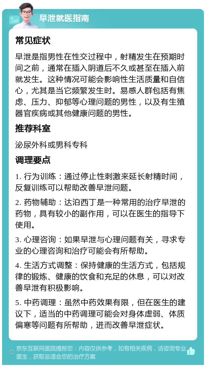 早泄就医指南 常见症状 早泄是指男性在性交过程中，射精发生在预期时间之前，通常在插入阴道后不久或甚至在插入前就发生。这种情况可能会影响性生活质量和自信心，尤其是当它频繁发生时。易感人群包括有焦虑、压力、抑郁等心理问题的男性，以及有生殖器官疾病或其他健康问题的男性。 推荐科室 泌尿外科或男科专科 调理要点 1. 行为训练：通过停止性刺激来延长射精时间，反复训练可以帮助改善早泄问题。 2. 药物辅助：达泊西丁是一种常用的治疗早泄的药物，具有较小的副作用，可以在医生的指导下使用。 3. 心理咨询：如果早泄与心理问题有关，寻求专业的心理咨询和治疗可能会有所帮助。 4. 生活方式调整：保持健康的生活方式，包括规律的锻炼、健康的饮食和充足的休息，可以对改善早泄有积极影响。 5. 中药调理：虽然中药效果有限，但在医生的建议下，适当的中药调理可能会对身体虚弱、体质偏寒等问题有所帮助，进而改善早泄症状。